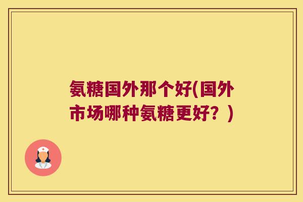 氨糖国外那个好(国外市场哪种氨糖更好？)