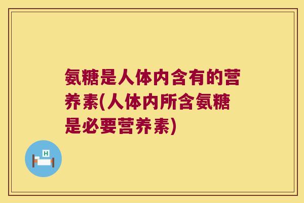 氨糖是人体内含有的营养素(人体内所含氨糖是必要营养素)