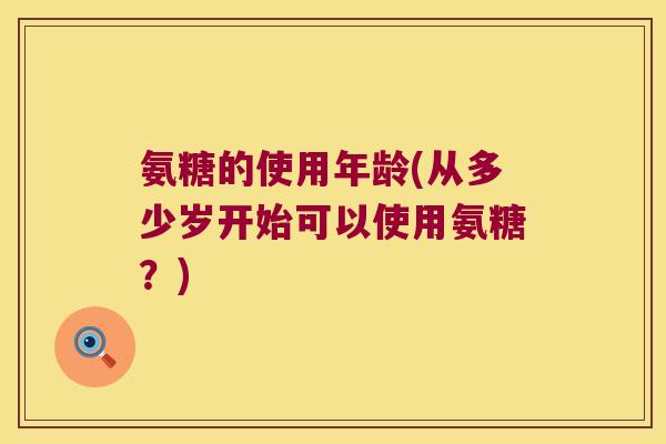 氨糖的使用年龄(从多少岁开始可以使用氨糖?) 氨糖的使用年龄(从多少岁开始可以使用氨糖?)