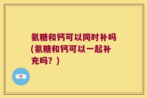 氨糖和钙可以同时补吗(氨糖和钙可以一起补充吗?) 氨糖和钙可以同时补吗(氨糖和钙可以一起补充吗?)