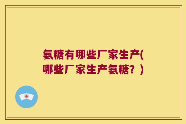 氨糖有哪些厂家生产(哪些厂家生产氨糖？)