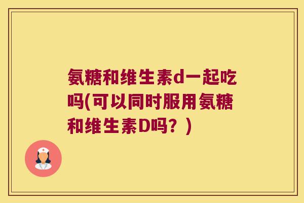 氨糖和维生素d一起吃吗(可以同时服用氨糖和维生素D吗?) 氨糖和维生素d一起吃吗(可以同时服用氨糖和维生素D吗?)