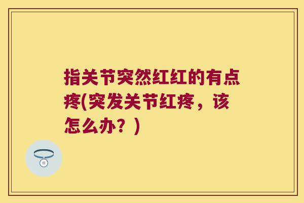 指关节突然红红的有点疼(突发关节红疼,该怎么办?) 指关节突然红红的有点疼(突发关节红疼,该怎么办?)