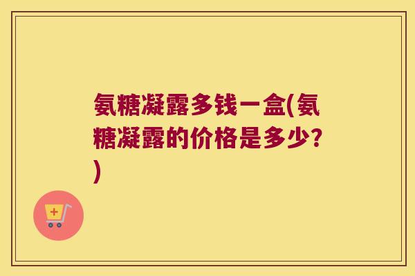 氨糖凝露多钱一盒(氨糖凝露的价格是多少?) 氨糖凝露多钱一盒(氨糖凝露的价格是多少?)