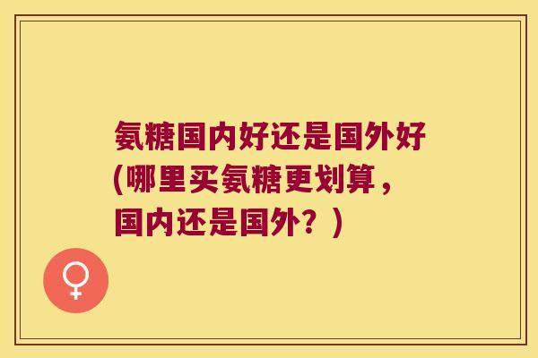 氨糖国内好还是国外好(哪里买氨糖更划算，国内还是国外？)