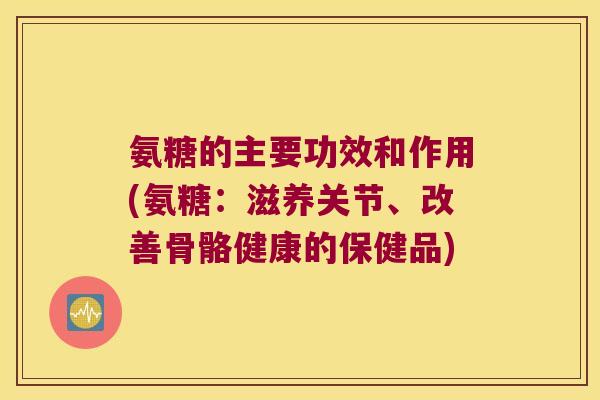 氨糖的主要功效和作用(氨糖：滋养关节、改善骨骼健康的保健品)