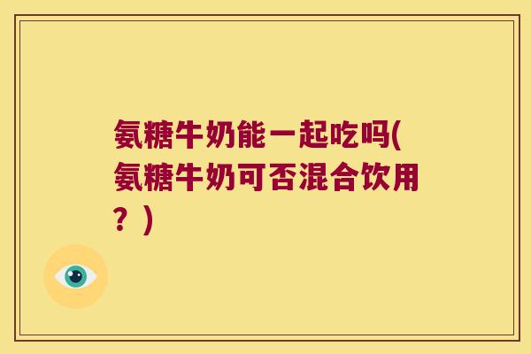 氨糖牛奶能一起吃吗(氨糖牛奶可否混合饮用?) 氨糖牛奶能一起吃吗(氨糖牛奶可否混合饮用?)