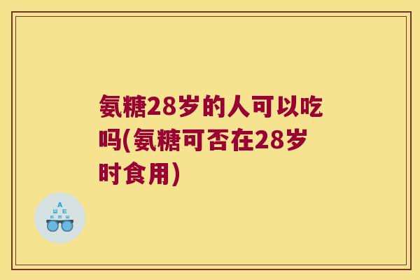 氨糖28岁的人可以吃吗(氨糖可否在28岁时食用)