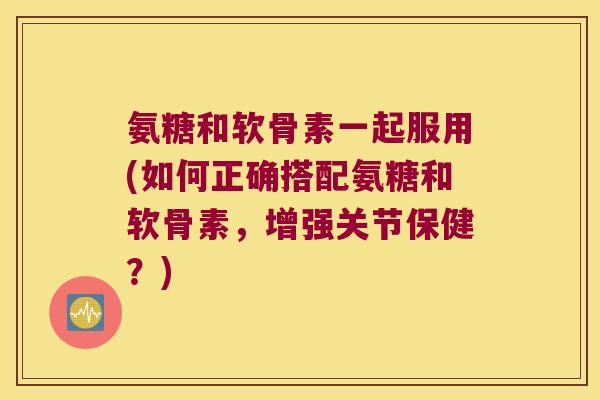 氨糖和软骨素一起服用(如何正确搭配氨糖和软骨素,增强关节保健?) 氨糖和软骨素一起服用(如何正确搭配氨糖和软骨素,增强关节保健?)