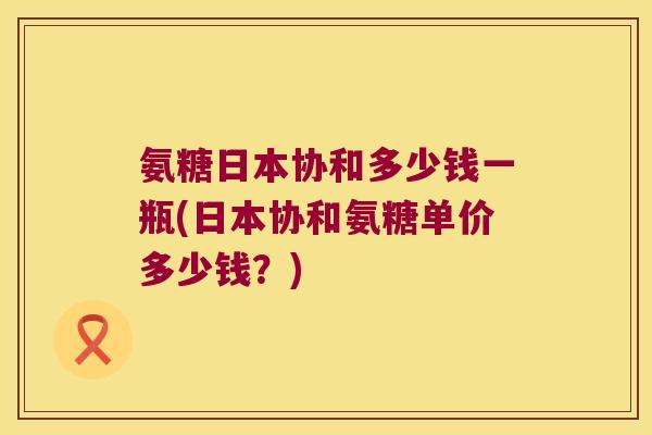 氨糖日本协和多少钱一瓶(日本协和氨糖单价多少钱？)