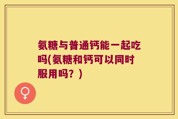 氨糖与普通钙能一起吃吗(氨糖和钙可以同时服用吗?) 氨糖与普通钙能一起吃吗(氨糖和钙可以同时服用吗?)