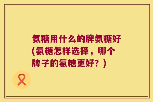 氨糖用什么的牌氨糖好(氨糖怎样选择,哪个牌子的氨糖更好?) 氨糖用什么的牌氨糖好(氨糖怎样选择,哪个牌子的氨糖更好?)