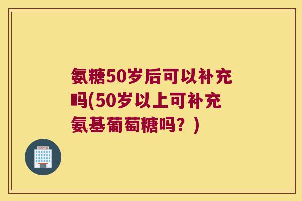 氨糖50岁后可以补充吗(50岁以上可补充氨基葡萄糖吗?) 氨糖50岁后可以补充吗(50岁以上可补充氨基葡萄糖吗?)