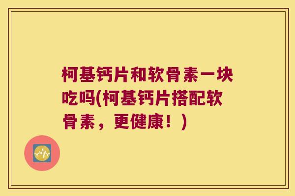 柯基钙片和软骨素一块吃吗(柯基钙片搭配软骨素,更健康!) 柯基钙片和软骨素一块吃吗(柯基钙片搭配软骨素,更健康!)