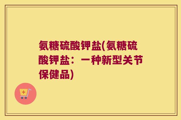 氨糖硫酸钾盐(氨糖硫酸钾盐:一种新型关节保健品) 氨糖硫酸钾盐(氨糖硫酸钾盐:一种新型关节保健品)