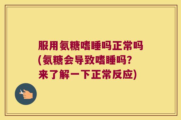 服用氨糖嗜睡吗正常吗(氨糖会导致嗜睡吗?来了解一下正常反应) 服用氨糖嗜睡吗正常吗(氨糖会导致嗜睡吗?来了解一下正常反应)