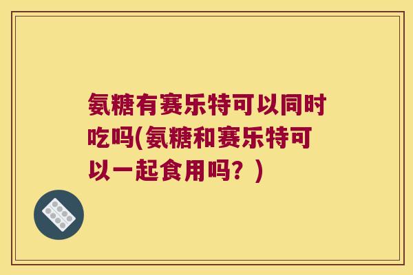 氨糖有赛乐特可以同时吃吗(氨糖和赛乐特可以一起食用吗?) 氨糖有赛乐特可以同时吃吗(氨糖和赛乐特可以一起食用吗?)