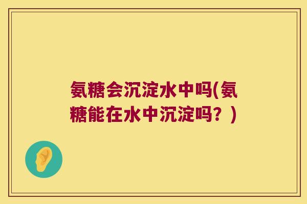 氨糖会沉淀水中吗(氨糖能在水中沉淀吗?) 氨糖会沉淀水中吗(氨糖能在水中沉淀吗?)