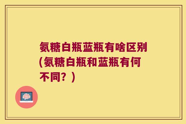 氨糖白瓶蓝瓶有啥区别(氨糖白瓶和蓝瓶有何不同?) 氨糖白瓶蓝瓶有啥区别(氨糖白瓶和蓝瓶有何不同?)