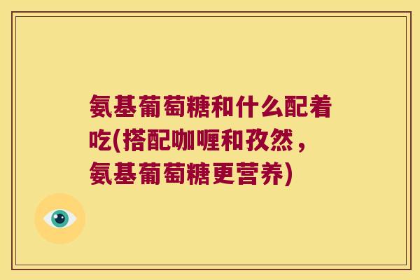 氨基葡萄糖和什么配着吃(搭配咖喱和孜然,氨基葡萄糖更营养) 氨基葡萄糖和什么配着吃(搭配咖喱和孜然,氨基葡萄糖更营养)