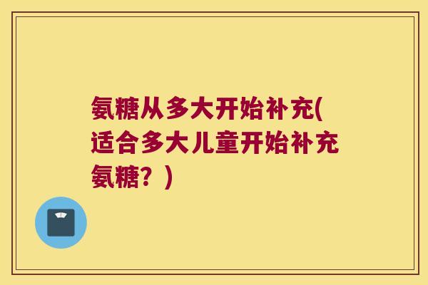氨糖从多大开始补充(适合多大儿童开始补充氨糖？)