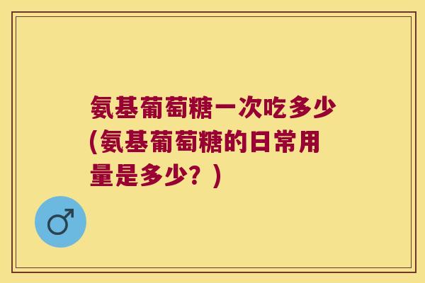 氨基葡萄糖一次吃多少(氨基葡萄糖的日常用量是多少？)