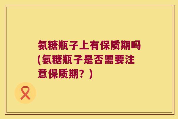 氨糖瓶子上有保质期吗(氨糖瓶子是否需要注意保质期?) 氨糖瓶子上有保质期吗(氨糖瓶子是否需要注意保质期?)