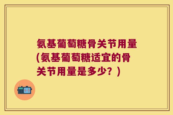 氨基葡萄糖骨关节用量(氨基葡萄糖适宜的骨关节用量是多少?) 氨基葡萄糖骨关节用量(氨基葡萄糖适宜的骨关节用量是多少?)