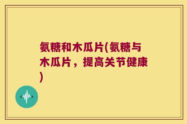 氨糖和木瓜片(氨糖与木瓜片,提高关节健康) 氨糖和木瓜片(氨糖与木瓜片,提高关节健康)