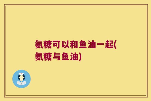 氨糖可以和鱼油一起(氨糖与鱼油) 氨糖可以和鱼油一起(氨糖与鱼油)