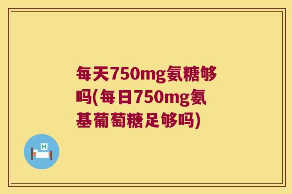 每天750mg氨糖够吗(每日750mg氨基葡萄糖足够吗) 每天750mg氨糖够吗(每日750mg氨基葡萄糖足够吗)