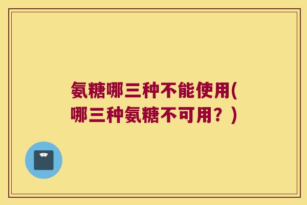 氨糖哪三种不能使用(哪三种氨糖不可用？)