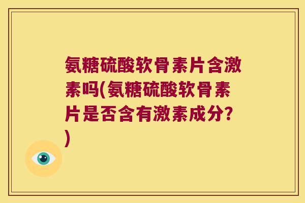 氨糖硫酸软骨素片含激素吗(氨糖硫酸软骨素片是否含有激素成分？)