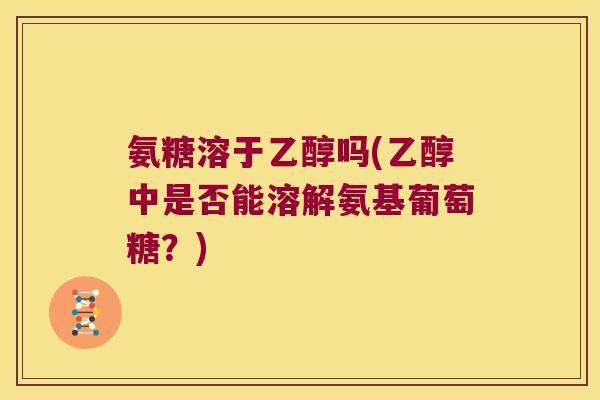 氨糖溶于乙醇吗(乙醇中是否能溶解氨基葡萄糖？)