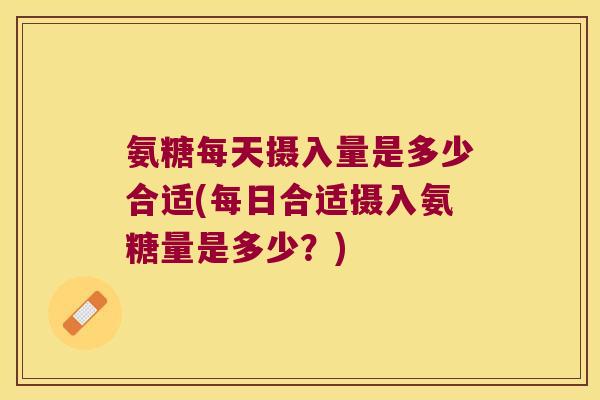氨糖每天摄入量是多少合适(每日合适摄入氨糖量是多少？)