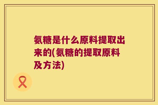 氨糖是什么原料提取出来的(氨糖的提取原料及方法) 氨糖是什么原料提取出来的(氨糖的提取原料及方法)