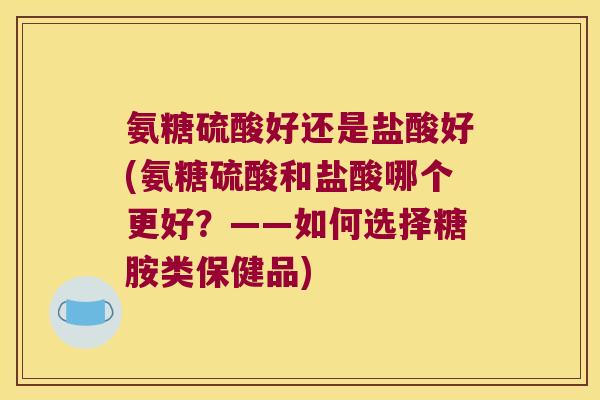氨糖硫酸好还是盐酸好(氨糖硫酸和盐酸哪个更好?——如何选择糖胺类保健品) 氨糖硫酸好还是盐酸好(氨糖硫酸和盐酸哪个更好?——如何选择糖胺类保健品)