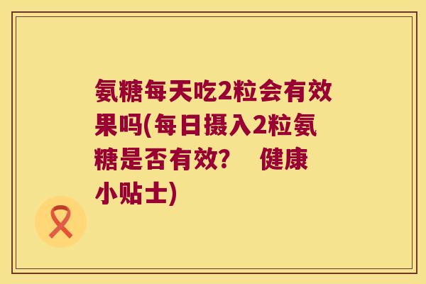 氨糖每天吃2粒会有效果吗(每日摄入2粒氨糖是否有效? 健康小贴士) 氨糖每天吃2粒会有效果吗(每日摄入2粒氨糖是否有效? 健康小贴士)