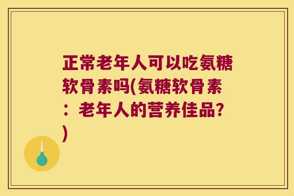 正常老年人可以吃氨糖软骨素吗(氨糖软骨素：老年人的营养佳品？)