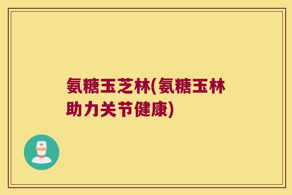 氨糖玉芝林(氨糖玉林助力关节健康) 氨糖玉芝林(氨糖玉林助力关节健康)