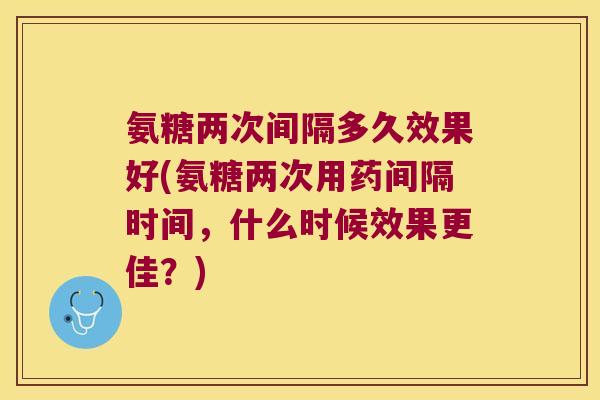 氨糖两次间隔多久效果好(氨糖两次用药间隔时间，什么时候效果更佳？)