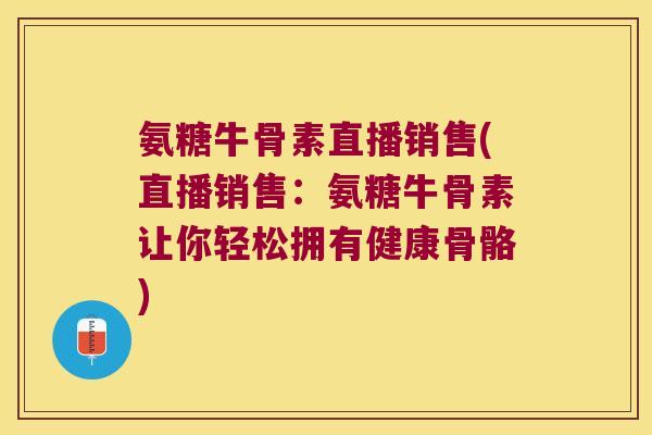 氨糖牛骨素直播销售(直播销售：氨糖牛骨素让你轻松拥有健康骨骼)