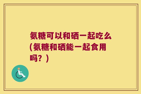 氨糖可以和硒一起吃么(氨糖和硒能一起食用吗？)
