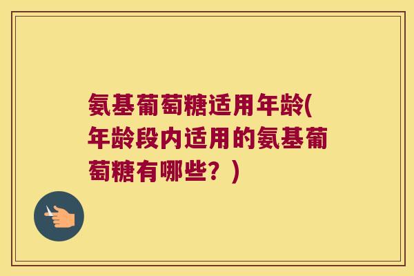 氨基葡萄糖适用年龄(年龄段内适用的氨基葡萄糖有哪些?) 氨基葡萄糖适用年龄(年龄段内适用的氨基葡萄糖有哪些?)