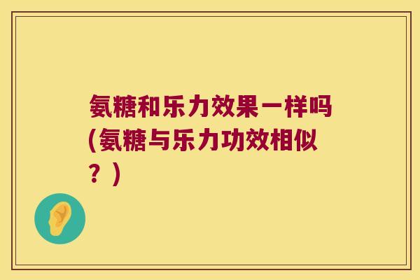 氨糖和乐力效果一样吗(氨糖与乐力功效相似?) 氨糖和乐力效果一样吗(氨糖与乐力功效相似?)