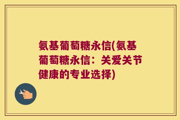 氨基葡萄糖永信(氨基葡萄糖永信：关爱关节健康的专业选择)