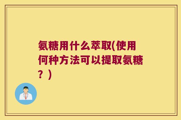 氨糖用什么萃取(使用何种方法可以提取氨糖？)