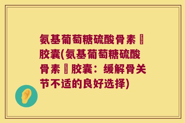 氨基葡萄糖硫酸骨素鈣胶囊(氨基葡萄糖硫酸骨素鈣胶囊:缓解骨关节不适的良好选择) 氨基葡萄糖硫酸骨素鈣胶囊(氨基葡萄糖硫酸骨素鈣胶囊:缓解骨关节不适的良好选择)