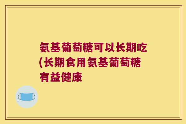 氨基葡萄糖可以长期吃(长期食用氨基葡萄糖有益健康 氨基葡萄糖可以长期吃(长期食用氨基葡萄糖有益健康
