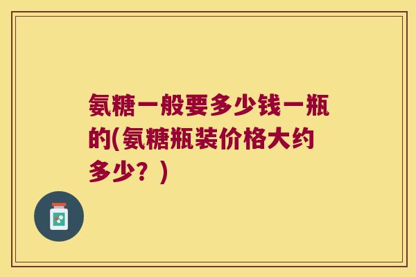 氨糖一般要多少钱一瓶的(氨糖瓶装价格大约多少？)